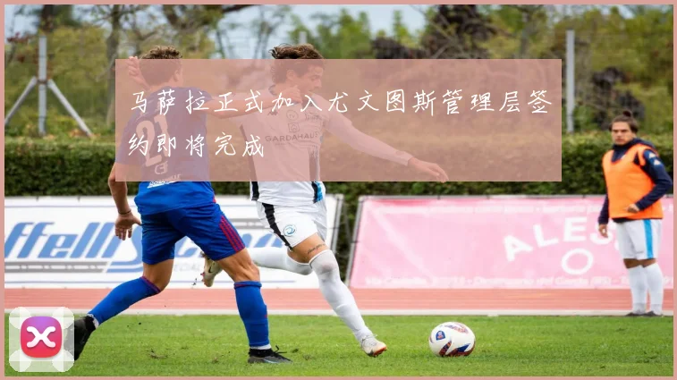 马萨拉正式加入尤文图斯管理层签约即将完成