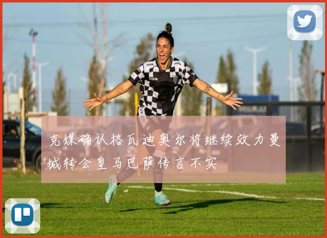 克媒确认格瓦迪奥尔将继续效力曼城转会皇马巴萨传言不实