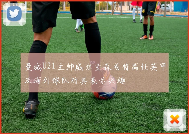 曼城U21主帅威尔金森或将离任英甲及海外球队对其表示兴趣
