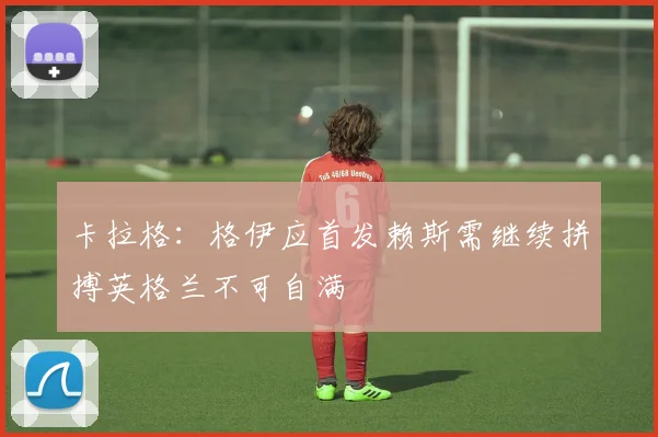 卡拉格：格伊应首发赖斯需继续拼搏英格兰不可自满