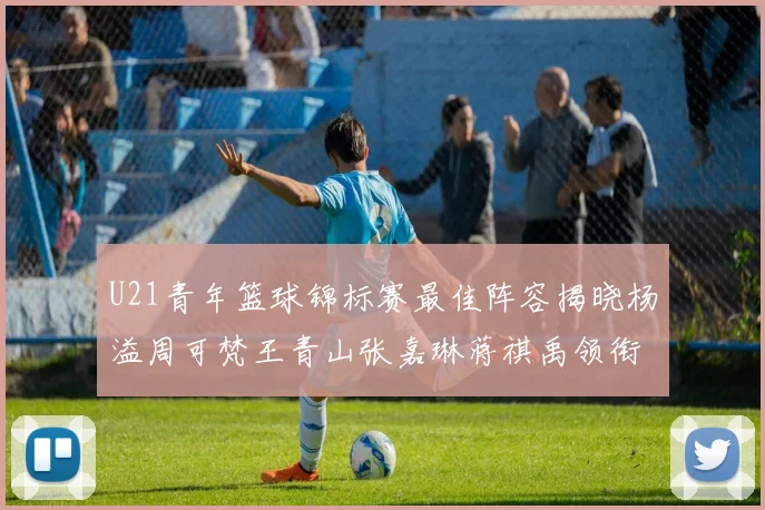 U21青年篮球锦标赛最佳阵容揭晓杨溢周可梵王青山张嘉琳蒋祺禹领衔出战