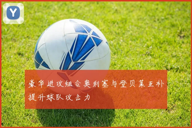 豪华进攻组合奥利塞与登贝莱互补提升球队攻击力