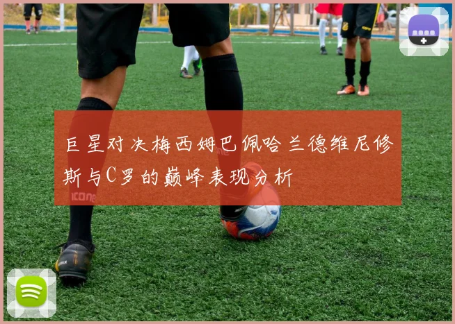巨星对决梅西姆巴佩哈兰德维尼修斯与C罗的巅峰表现分析