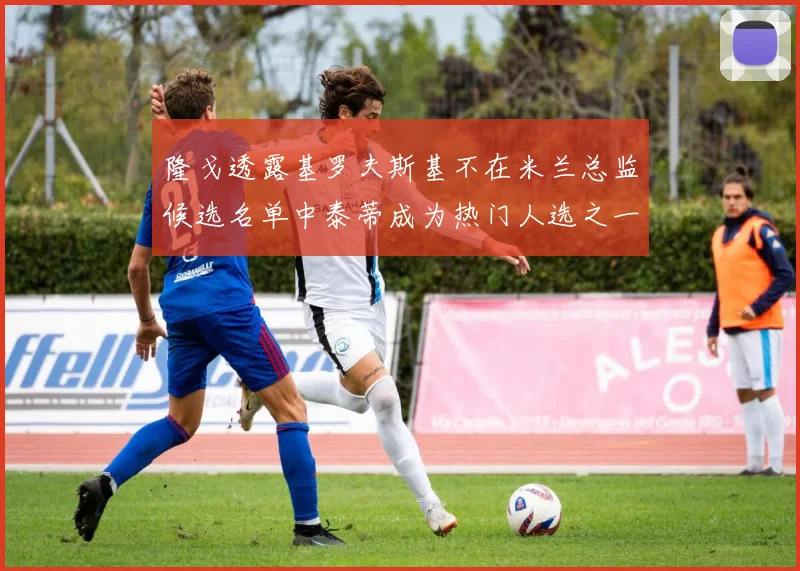 隆戈透露基罗夫斯基不在米兰总监候选名单中泰蒂成为热门人选之一