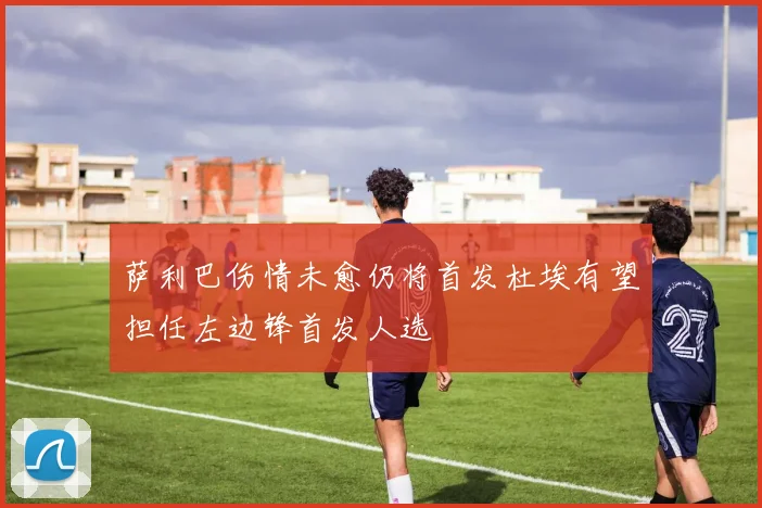 萨利巴伤情未愈仍将首发杜埃有望担任左边锋首发人选