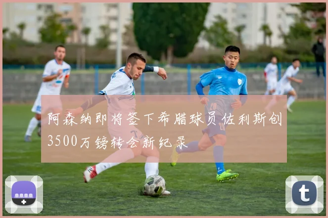 阿森纳即将签下希腊球员佐利斯创3500万镑转会新纪录