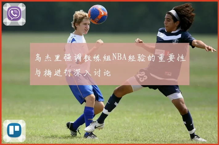 乌杰里强调教练组NBA经验的重要性与梅进行深入讨论