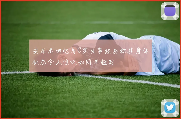 安东尼回忆与C罗共事经历称其身体状态令人惊叹如同年轻时