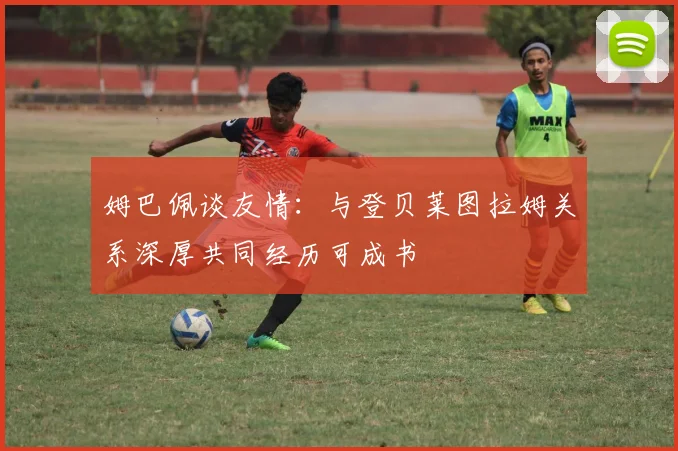 姆巴佩谈友情：与登贝莱图拉姆关系深厚共同经历可成书