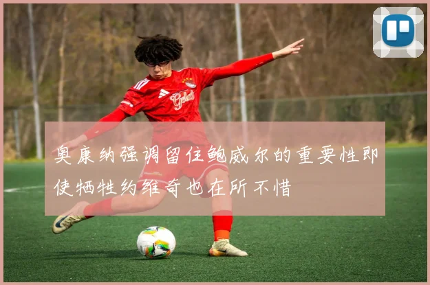 奥康纳强调留住鲍威尔的重要性即使牺牲约维奇也在所不惜