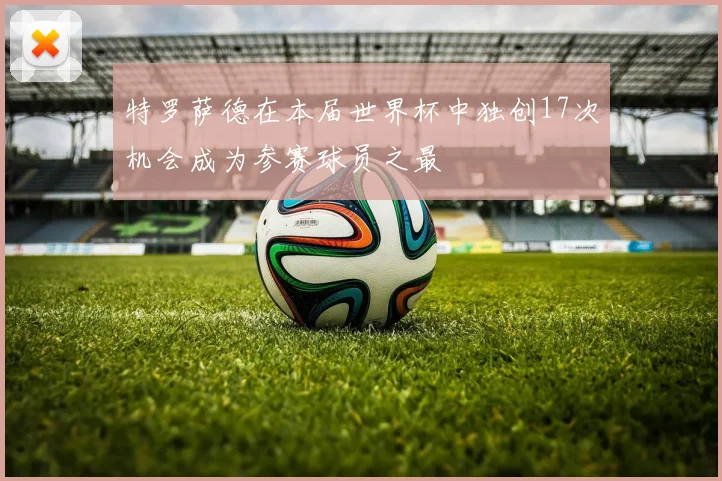 特罗萨德在本届世界杯中独创17次机会成为参赛球员之最